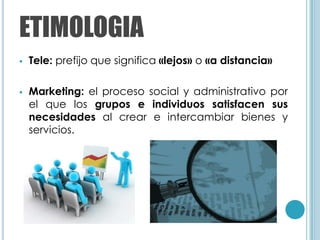 ETIMOLOGIA
   Tele: prefijo que significa «lejos» o «a distancia»

   Marketing: el proceso social y administrativo por
    el que los grupos e individuos satisfacen sus
    necesidades al crear e intercambiar bienes y
    servicios.
 