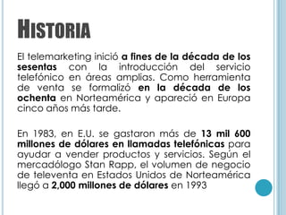 HISTORIA
El telemarketing inició a fines de la década de los
sesentas con la introducción del servicio
telefónico en áreas amplias. Como herramienta
de venta se formalizó en la década de los
ochenta en Norteamérica y apareció en Europa
cinco años más tarde.

En 1983, en E.U. se gastaron más de 13 mil 600
millones de dólares en llamadas telefónicas para
ayudar a vender productos y servicios. Según el
mercadólogo Stan Rapp, el volumen de negocio
de televenta en Estados Unidos de Norteamérica
llegó a 2,000 millones de dólares en 1993
 