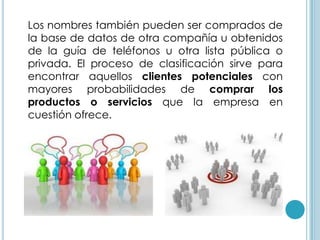 Los nombres también pueden ser comprados de
la base de datos de otra compañía u obtenidos
de la guía de teléfonos u otra lista pública o
privada. El proceso de clasificación sirve para
encontrar aquellos clientes potenciales con
mayores probabilidades de comprar los
productos o servicios que la empresa en
cuestión ofrece.
 