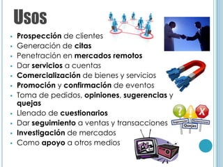 USOS
   Prospección de clientes
   Generación de citas
   Penetración en mercados remotos
   Dar servicios a cuentas
   Comercialización de bienes y servicios
   Promoción y confirmación de eventos
   Toma de pedidos, opiniones, sugerencias y
    quejas
   Llenado de cuestionarios
   Dar seguimiento a ventas y transacciones
   Investigación de mercados
   Como apoyo a otros medios
 