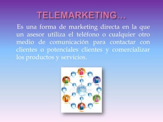 Es una forma de marketing directa en la que
un asesor utiliza el teléfono o cualquier otro
medio de comunicación para contactar con
clientes o potenciales clientes y comercializar
los productos y servicios.
 