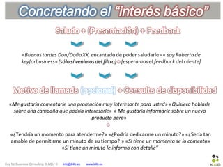 Key for Business Consulting SLNEU © info@k4b.es www.k4b.es
«Me gustaría comentarle una promoción muy interesante para usted» «Quisiera hablarle
sobre una campaña que podría interesarle» « Me gustaría informarle sobre un nuevo
producto para»
«¿Tendría un momento para atenderme?» «¿Podría dedicarme un minuto?» «¿Sería tan
amable de permitirme un minuto de su tiempo? » «Si tiene un momento se lo comento»
«Si tiene un minuto le informo con detalle”
 