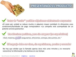 Key for Business Consulting SLNEU © info@k4b.es www.k4b.es
«El coste por unidad se reduce mucho si adquiere mayor cantidad» le ofrecemos unas
condiciones/facilidades de pago inmejorables» «La campaña está acompañada de un
potente servicio postventa»
No hay que olvidar que la llamada apenas dura más unos minutos y es necesario
concentrar la información y las tácticas en ese tiempo
 