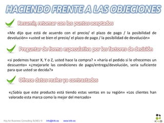 Key for Business Consulting SLNEU © info@k4b.es www.k4b.es
«Me dijo que está de acuerdo con el precio/ el plazo de pago / la posibilidad de
devolución» «usted ve bien el precio/ el plazo de pago / la posibilidad de devolución»
«si podemos hacer X, Y o Z, usted hace la compra? » «haría el pedido si le ofrecemos un
descuento» «¿mejorarle las condiciones de pago/entrega/devolución, sería suficiente
para que usted se decida?»
«¿Sabía que este producto está tiendo estas ventas en su región» «Los clientes han
valorado esta marca como la mejor del mercado»
 