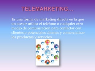 Es una forma de marketing directa en la que
un asesor utiliza el teléfono o cualquier otro
medio de comunicación para contactar con
clientes o potenciales clientes y comercializar
los productos y servicios.
 