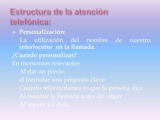  Personalización:
La utilización del nombre de nuestro
interlocutor en la llamada.
¿Cuando personalizar?
En momentos relevantes
- Al dar un precio.
- al formular una pregunta clave.
- Cuando reformulamos lo que la persona dice .
- Al resumir la llamada antes de colgar.
- Al repetir un dato.
 