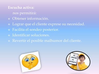 Escucha activa:
nos permitirá:
 Obtener información.
 Lograr que el cliente exprese su necesidad.
 Facilita el sondeo posterior.
 Identificar soluciones.
 Revertir el posible malhumor del cliente.
 