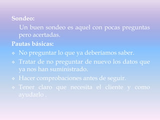 Sondeo:
Un buen sondeo es aquel con pocas preguntas
pero acertadas.
Pautas básicas:
 No preguntar lo que ya deberíamos saber.
 Tratar de no preguntar de nuevo los datos que
ya nos han suministrado.
 Hacer comprobaciones antes de seguir.
 Tener claro que necesita el cliente y como
ayudarlo .
 
