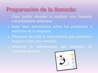 Para poder atender o realizar una llamada
correctamente debemos:
 Estar bien informados sobre los productos o
servicios de la empresa.
 Disponer de toda la información que podamos
requerir para una consulta.
 Analizar la información que tenemos de
nuestros clientes.
 
