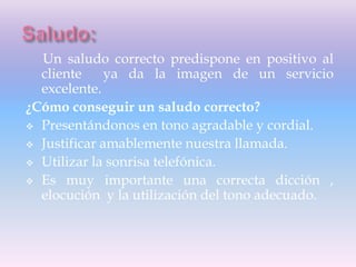 Un saludo correcto predispone en positivo al
cliente ya da la imagen de un servicio
excelente.
¿Cómo conseguir un saludo correcto?
 Presentándonos en tono agradable y cordial.
 Justificar amablemente nuestra llamada.
 Utilizar la sonrisa telefónica.
 Es muy importante una correcta dicción ,
elocución y la utilización del tono adecuado.
 