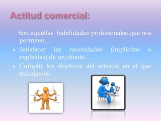 Son aquellas habilidades profesionales que nos
permiten…
 Satisfacer las necesidades (implícitas o
explicitas) de un cliente.
 Cumplir los objetivos del servicio en el que
trabajamos.
 