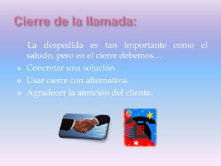 La despedida es tan importante como el
saludo, pero en el cierre debemos…
 Concretar una solución .
 Usar cierre con alternativa.
 Agradecer la atención del cliente.
 
