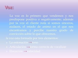 La voz es lo primero que vendemos y nos
predispone positiva o negativamente; además
por la voz el cliente nota si somos sinceros,
audaces, el estado de animo en el que nos
encontramos y percibe nuestro grado de
convicción sobre lo que ofrecemos.
la voz esta formada por tres elementos:
 La entonación tono
 Articulación forma correcta de vocalizar
 Elocución velocidad
 