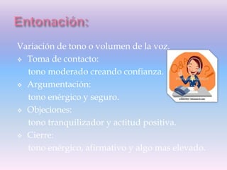 Variación de tono o volumen de la voz.
 Toma de contacto:
tono moderado creando confianza.
 Argumentación:
tono enérgico y seguro.
 Objeciones:
tono tranquilizador y actitud positiva.
 Cierre:
tono enérgico, afirmativo y algo mas elevado.
 