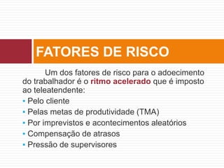 Um dos fatores de risco para o adoecimento
do trabalhador é o ritmo acelerado que é imposto
ao teleatendente:
▪ Pelo cliente
▪ Pelas metas de produtividade (TMA)
▪ Por imprevistos e acontecimentos aleatórios
▪ Compensação de atrasos
▪ Pressão de supervisores
FATORES DE RISCO
 
