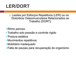 LER/DORT
 Lesões por Esforços Repetitivos (LER) ou os
Distúrbios Osteomusculares Relacionados ao
Trabalho (DORT):
▪ Ritmo penoso
▪ Trabalho sob pressão e controle rígido
▪ Postura estática
▪ Movimentos repetitivos
▪ Mobiliário inadequado
▪ Falta de pausas para recuperação do organismo
 