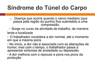 Síndrome do Túnel do Carpo
 Doença que ocorre quando o nervo mediano (que
passa pela região do punho) fica submetido a uma
compressão.
▪ Surge no curso da atividade de trabalho, de maneira
lenta e localizada
▪ O trabalhador considera a dor normal, até o momento
em que a mesma piora
▪ No início, a dor não é associada com as alterações de
humor, mas com o tempo, o trabalhador passa a
apresentar sintomas de ansiedade ou depressão
▪ A dor melhora com o repouso e piora nos picos da
produção
 
