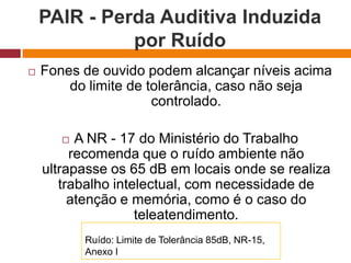 PAIR - Perda Auditiva Induzida
por Ruído
 Fones de ouvido podem alcançar níveis acima
do limite de tolerância, caso não seja
controlado.
 A NR - 17 do Ministério do Trabalho
recomenda que o ruído ambiente não
ultrapasse os 65 dB em locais onde se realiza
trabalho intelectual, com necessidade de
atenção e memória, como é o caso do
teleatendimento.
Ruído: Limite de Tolerância 85dB, NR-15,
Anexo I
 