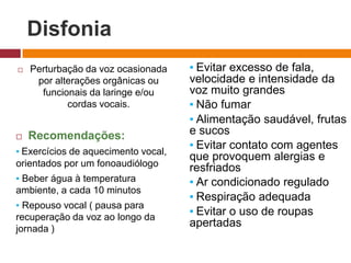 Disfonia
 Perturbação da voz ocasionada
por alterações orgânicas ou
funcionais da laringe e/ou
cordas vocais.
 Recomendações:
▪ Exercícios de aquecimento vocal,
orientados por um fonoaudiólogo
▪ Beber água à temperatura
ambiente, a cada 10 minutos
▪ Repouso vocal ( pausa para
recuperação da voz ao longo da
jornada )
▪ Evitar excesso de fala,
velocidade e intensidade da
voz muito grandes
▪ Não fumar
▪ Alimentação saudável, frutas
e sucos
▪ Evitar contato com agentes
que provoquem alergias e
resfriados
▪ Ar condicionado regulado
▪ Respiração adequada
▪ Evitar o uso de roupas
apertadas
 