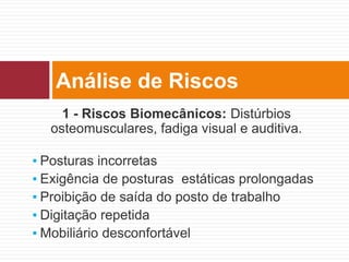 1 - Riscos Biomecânicos: Distúrbios
osteomusculares, fadiga visual e auditiva.
▪ Posturas incorretas
▪ Exigência de posturas estáticas prolongadas
▪ Proibição de saída do posto de trabalho
▪ Digitação repetida
▪ Mobiliário desconfortável
Análise de Riscos
 