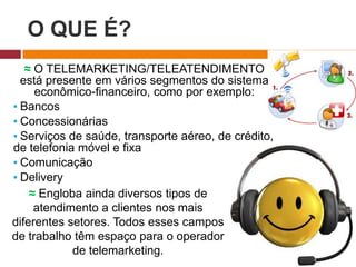 O QUE É?
≈ O TELEMARKETING/TELEATENDIMENTO
está presente em vários segmentos do sistema
econômico-financeiro, como por exemplo:
▪ Bancos
▪ Concessionárias
▪ Serviços de saúde, transporte aéreo, de crédito,
de telefonia móvel e fixa
▪ Comunicação
▪ Delivery
≈ Engloba ainda diversos tipos de
atendimento a clientes nos mais
diferentes setores. Todos esses campos
de trabalho têm espaço para o operador
de telemarketing.
 