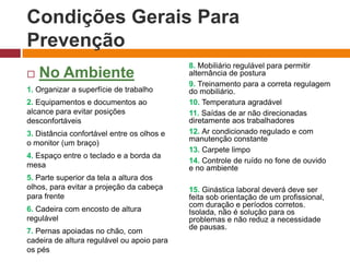 Condições Gerais Para
Prevenção
 No Ambiente
1. Organizar a superfície de trabalho
2. Equipamentos e documentos ao
alcance para evitar posições
desconfortáveis
3. Distância confortável entre os olhos e
o monitor (um braço)
4. Espaço entre o teclado e a borda da
mesa
5. Parte superior da tela a altura dos
olhos, para evitar a projeção da cabeça
para frente
6. Cadeira com encosto de altura
regulável
7. Pernas apoiadas no chão, com
cadeira de altura regulável ou apoio para
os pés
8. Mobiliário regulável para permitir
alternância de postura
9. Treinamento para a correta regulagem
do mobiliário.
10. Temperatura agradável
11. Saídas de ar não direcionadas
diretamente aos trabalhadores
12. Ar condicionado regulado e com
manutenção constante
13. Carpete limpo
14. Controle de ruído no fone de ouvido
e no ambiente
15. Ginástica laboral deverá deve ser
feita sob orientação de um profissional,
com duração e períodos corretos.
Isolada, não é solução para os
problemas e não reduz a necessidade
de pausas.
 