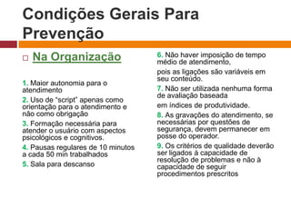 Condições Gerais Para
Prevenção
 Na Organização
1. Maior autonomia para o
atendimento
2. Uso de “script” apenas como
orientação para o atendimento e
não como obrigação
3. Formação necessária para
atender o usuário com aspectos
psicológicos e cognitivos.
4. Pausas regulares de 10 minutos
a cada 50 min trabalhados
5. Sala para descanso
6. Não haver imposição de tempo
médio de atendimento,
pois as ligações são variáveis em
seu conteúdo.
7. Não ser utilizada nenhuma forma
de avaliação baseada
em índices de produtividade.
8. As gravações do atendimento, se
necessárias por questões de
segurança, devem permanecer em
posse do operador.
9. Os critérios de qualidade deverão
ser ligados à capacidade de
resolução de problemas e não à
capacidade de seguir
procedimentos prescritos
 