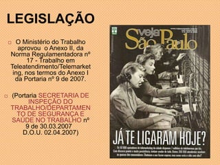 LEGISLAÇÃO
 O Ministério do Trabalho
aprovou o Anexo II, da
Norma Regulamentadora nº
17 - Trabalho em
Teleatendimento/Telemarket
ing, nos termos do Anexo I
da Portaria nº 9 de 2007.
 (Portaria SECRETARIA DE
INSPEÇÃO DO
TRABALHO/DEPARTAMEN
TO DE SEGURANÇA E
SAÚDE NO TRABALHO nº
9 de 30.03.2007
D.O.U. 02.04.2007)
 