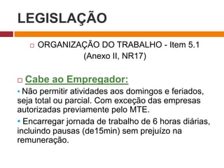 LEGISLAÇÃO
 ORGANIZAÇÃO DO TRABALHO - Item 5.1
(Anexo II, NR17)
 Cabe ao Empregador:
▪ Não permitir atividades aos domingos e feriados,
seja total ou parcial. Com exceção das empresas
autorizadas previamente pelo MTE.
▪ Encarregar jornada de trabalho de 6 horas diárias,
incluindo pausas (de15min) sem prejuízo na
remuneração.
 