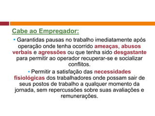 Cabe ao Empregador:
▪ Garantidas pausas no trabalho imediatamente após
operação onde tenha ocorrido ameaças, abusos
verbais e agressões ou que tenha sido desgastante
para permitir ao operador recuperar-se e socializar
conflitos.
▪ Permitir a satisfação das necessidades
fisiológicas dos trabalhadores onde possam sair de
seus postos de trabalho a qualquer momento da
jornada, sem repercussões sobre suas avaliações e
remunerações.
 
