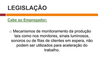 LEGISLAÇÃO
Cabe ao Empregador:
 Mecanismos de monitoramento da produção
tais como nos monitores, sinais luminosos,
sonoros ou de filas de clientes em espera, não
podem ser utilizados para aceleração do
trabalho.
 