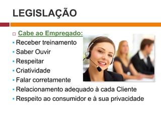 LEGISLAÇÃO
 Cabe ao Empregado:
▪ Receber treinamento
▪ Saber Ouvir
▪ Respeitar
▪ Criatividade
▪ Falar corretamente
▪ Relacionamento adequado à cada Cliente
▪ Respeito ao consumidor e à sua privacidade
 