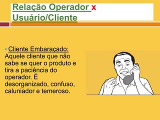 Relação Operador x
Usuário/Cliente
▪ Cliente Embaraçado:
Aquele cliente que não
sabe se quer o produto e
tira a paciência do
operador. É
desorganizado, confuso,
caluniador e temeroso.
 