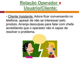 Relação Operador x
Usuário/Cliente:
▪ Cliente Insistente: Adora ficar conversando no
telefone, apesar de não se interessar pelo
produto. Arranja desculpas para falar com chefe
acreditando que o operador não é capaz de
resolver o problema.
 