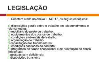 LEGISLAÇÃO
 Constam ainda no Anexo II, NR-17, os seguintes tópicos:
a) disposições gerais sobre o trabalho em teleatendimento e
telemarketing;
b) mobiliário do posto de trabalho;
c) equipamentos dos postos de trabalho;
d) condições ambientais de trabalho;
e) organização do trabalho;
f) capacitação dos trabalhadores;
g) condições sanitárias de conforto;
h) programas de saúde ocupacional e de prevenção de riscos
ambientais;
i) pessoas com deficiência;
j) disposições transitória
 