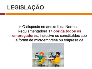 LEGISLAÇÃO
 O disposto no anexo II da Norma
Regulamentadora 17 obriga todos os
empregadores, inclusive os constituídos sob
a forma de microempresa ou empresa de
pequeno porte.
 