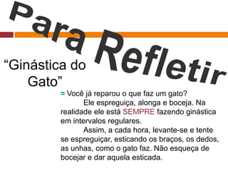 ≈ Você já reparou o que faz um gato?
Ele espreguiça, alonga e boceja. Na
realidade ele está SEMPRE fazendo ginástica
em intervalos regulares.
Assim, a cada hora, levante-se e tente
se espreguiçar, esticando os braços, os dedos,
as unhas, como o gato faz. Não esqueça de
bocejar e dar aquela esticada.
“Ginástica do
Gato”
 