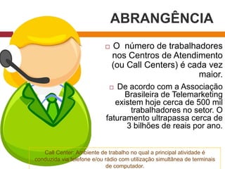 ABRANGÊNCIA
 O número de trabalhadores
nos Centros de Atendimento
(ou Call Centers) é cada vez
maior.
 De acordo com a Associação
Brasileira de Telemarketing
existem hoje cerca de 500 mil
trabalhadores no setor. O
faturamento ultrapassa cerca de
3 bilhões de reais por ano.
Call Center: Ambiente de trabalho no qual a principal atividade é
conduzida via telefone e/ou rádio com utilização simultânea de terminais
de computador.
 