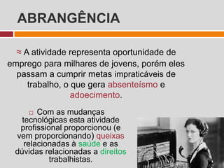 ABRANGÊNCIA
 Com as mudanças
tecnológicas esta atividade
profissional proporcionou (e
vem proporcionando) queixas
relacionadas à saúde e as
dúvidas relacionadas a direitos
trabalhistas.
≈ A atividade representa oportunidade de
emprego para milhares de jovens, porém eles
passam a cumprir metas impraticáveis de
trabalho, o que gera absenteísmo e
adoecimento.
 