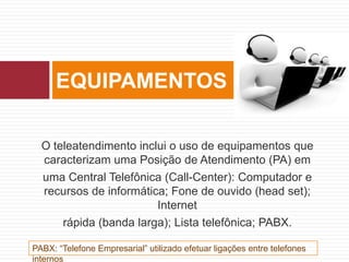 O teleatendimento inclui o uso de equipamentos que
caracterizam uma Posição de Atendimento (PA) em
uma Central Telefônica (Call-Center): Computador e
recursos de informática; Fone de ouvido (head set);
Internet
rápida (banda larga); Lista telefônica; PABX.
EQUIPAMENTOS
PABX: “Telefone Empresarial” utilizado efetuar ligações entre telefones
internos
 