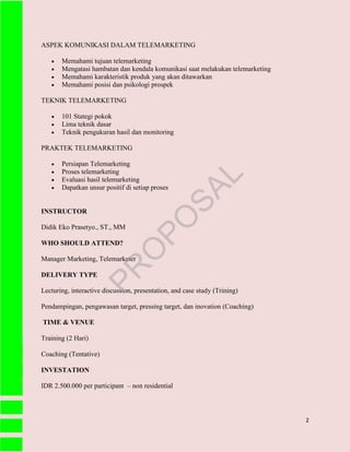2
ASPEK KOMUNIKASI DALAM TELEMARKETING
 Memahami tujuan telemarketing
 Mengatasi hambatan dan kendala komunikasi saat melakukan telemarketing
 Memahami karakteristik produk yang akan ditawarkan
 Memahami posisi dan psikologi prospek
TEKNIK TELEMARKETING
 101 Stategi pokok
 Lima teknik dasar
 Teknik pengukuran hasil dan monitoring
PRAKTEK TELEMARKETING
 Persiapan Telemarketing
 Proses telemarketing
 Evaluasi hasil telemarketing
 Dapatkan unsur positif di setiap proses
INSTRUCTOR
Didik Eko Prasetyo., ST., MM
WHO SHOULD ATTEND?
Manager Marketing, Telemarketer
DELIVERY TYPE
Lecturing, interactive discussion, presentation, and case study (Trining)
Pendampingan, pengawasan target, pressing target, dan inovation (Coaching)
TIME & VENUE
Training (2 Hari)
Coaching (Tentative)
INVESTATION
IDR 2.500.000 per participant – non residential
PR
O
PO
SAL
 