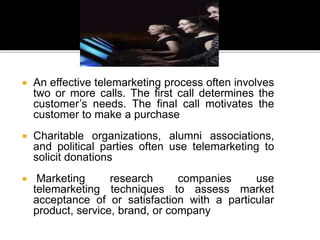  An effective telemarketing process often involves
two or more calls. The first call determines the
customer’s needs. The final call motivates the
customer to make a purchase
 Charitable organizations, alumni associations,
and political parties often use telemarketing to
solicit donations
 Marketing research companies use
telemarketing techniques to assess market
acceptance of or satisfaction with a particular
product, service, brand, or company
 