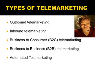 Outbound telemarketing
 Inbound telemarketing
 Business to Consumer (B2C) telemarketing
 Business to Business (B2B) telemarketing
 Automated Telemarketing
 