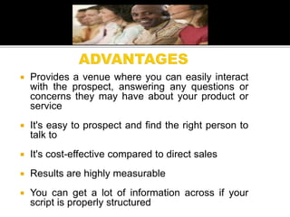 Provides a venue where you can easily interact
with the prospect, answering any questions or
concerns they may have about your product or
service
 It's easy to prospect and find the right person to
talk to
 It's cost-effective compared to direct sales
 Results are highly measurable
 You can get a lot of information across if your
script is properly structured
 