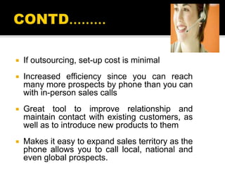  If outsourcing, set-up cost is minimal
 Increased efficiency since you can reach
many more prospects by phone than you can
with in-person sales calls
 Great tool to improve relationship and
maintain contact with existing customers, as
well as to introduce new products to them
 Makes it easy to expand sales territory as the
phone allows you to call local, national and
even global prospects.
 