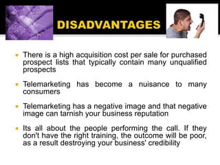  There is a high acquisition cost per sale for purchased
prospect lists that typically contain many unqualified
prospects
 Telemarketing has become a nuisance to many
consumers
 Telemarketing has a negative image and that negative
image can tarnish your business reputation
 Its all about the people performing the call. If they
don't have the right training, the outcome will be poor,
as a result destroying your business' credibility
 