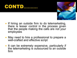  If hiring an outside firm to do telemarketing,
there is lesser control in the process given
that the people making the calls are not your
employees
 May need to hire a professional to prepare a
well-crafted and effective script
 It can be extremely expensive, particularly if
the telemarketing is outsourced to an outside
firm
 