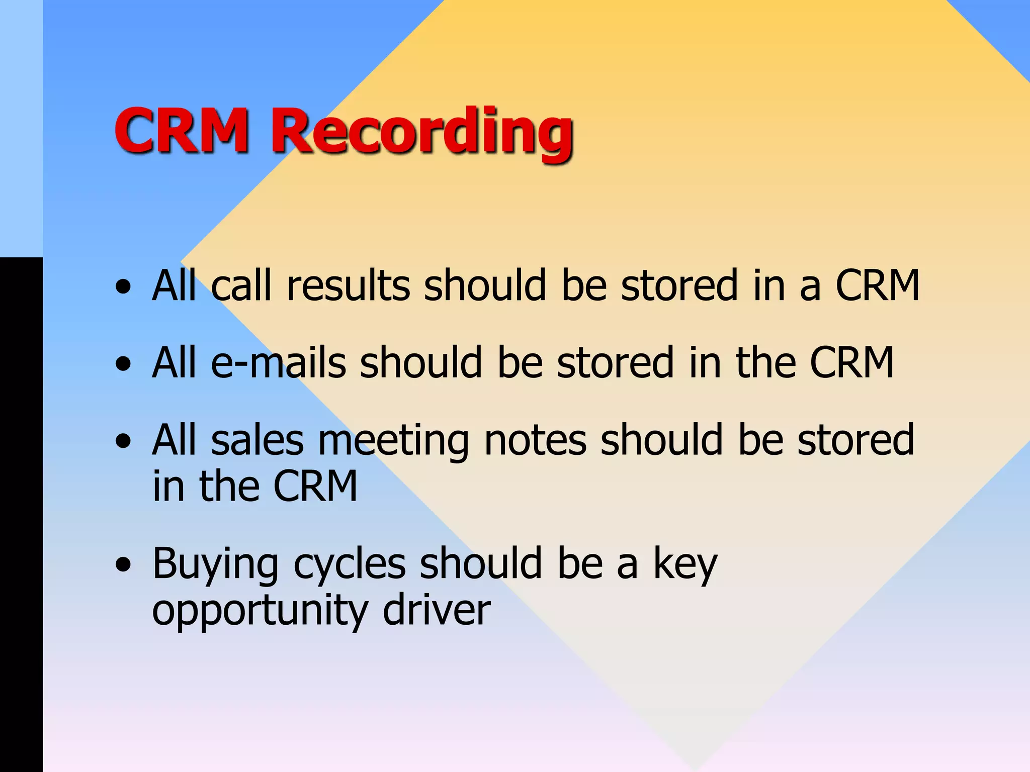 CRM Recording
• All call results should be stored in a CRM
• All e-mails should be stored in the CRM
• All sales meeting notes should be stored
in the CRM
• Buying cycles should be a key
opportunity driver
 