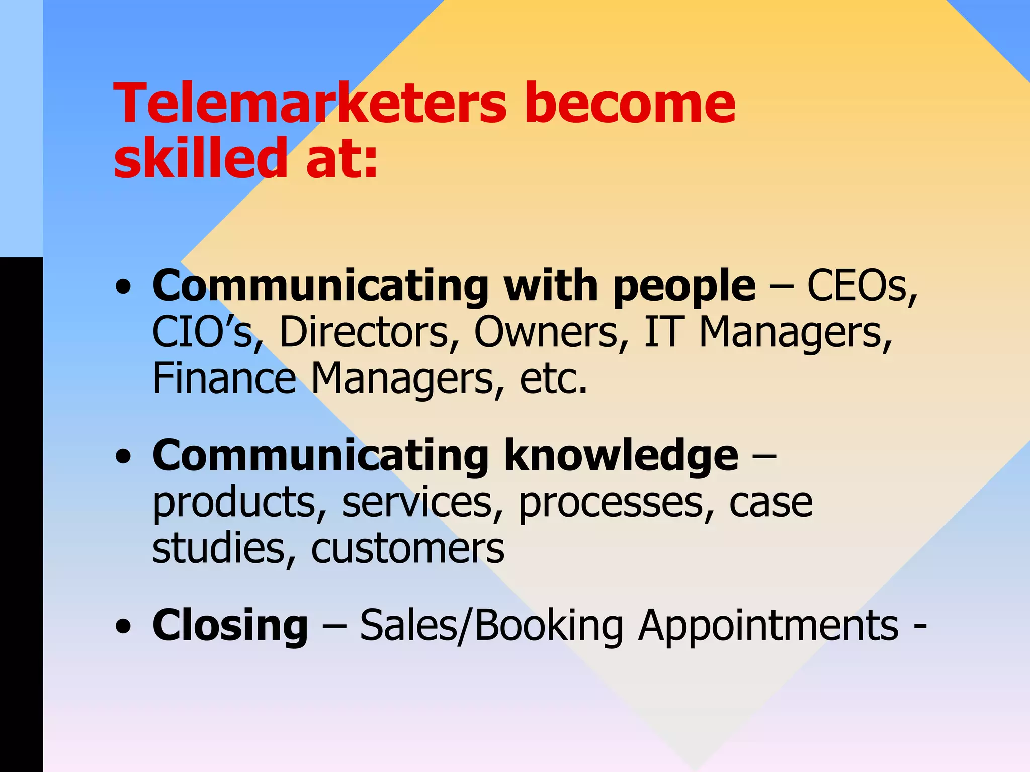 Telemarketers become
skilled at:
• Communicating with people – CEOs,
CIO’s, Directors, Owners, IT Managers,
Finance Managers, etc.
• Communicating knowledge –
products, services, processes, case
studies, customers
• Closing – Sales/Booking Appointments -
 