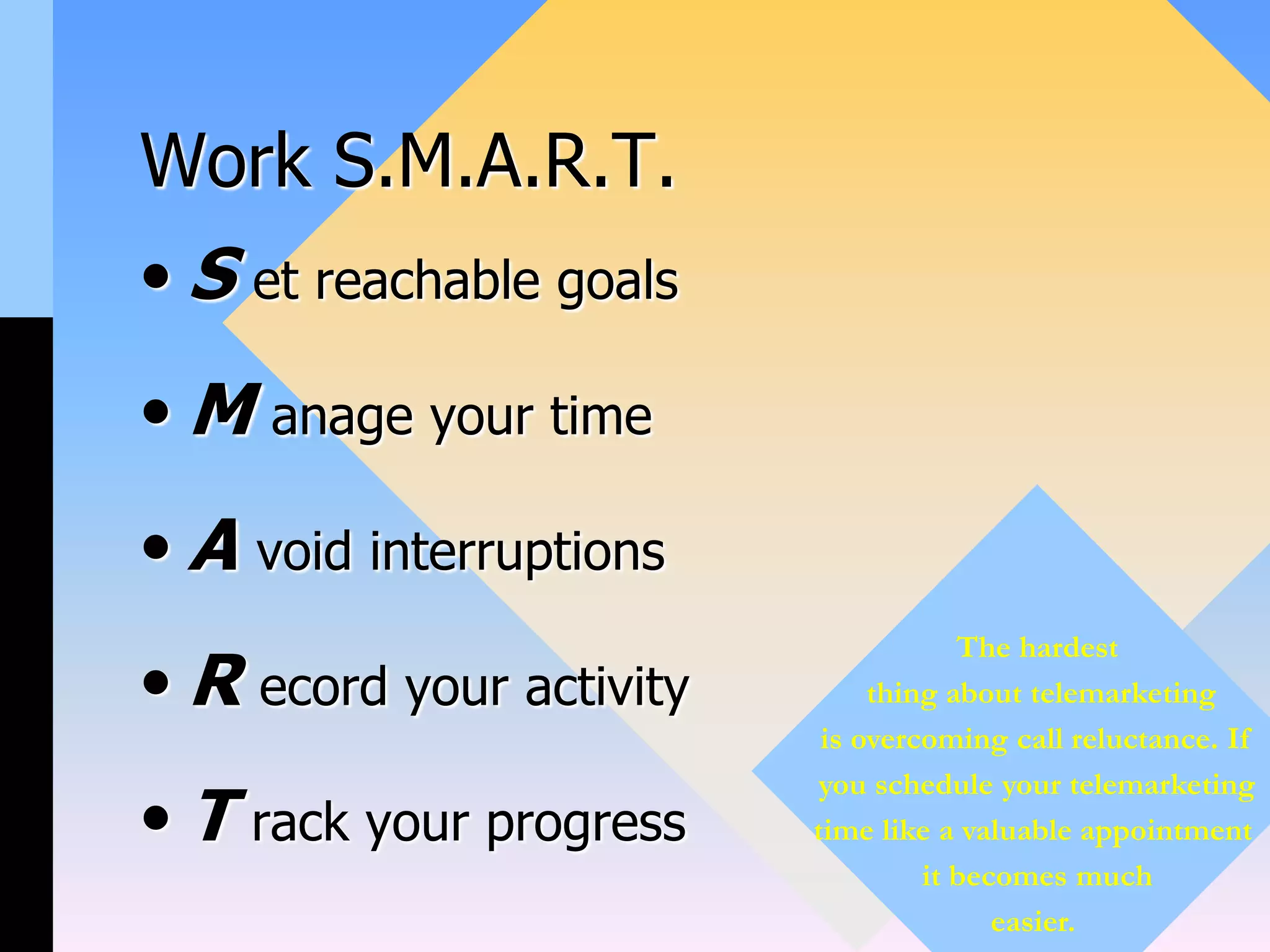 Work S.M.A.R.T.
• S et reachable goals
• M anage your time
• A void interruptions
• R ecord your activity
• T rack your progress
The hardest
thing about telemarketing
is overcoming call reluctance. If
you schedule your telemarketing
time like a valuable appointment
it becomes much
easier.
 